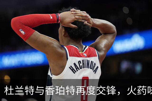 杜兰特与香珀特再度交锋，火药味十足！